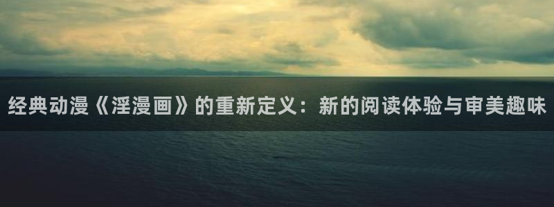 喵趣漫画最新版app下载：经典动漫《淫漫画》的重新定义：新的阅读体验与审美趣味